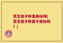 灵芝孢子粉是商标吗(灵芝孢子粉属于商标吗？)