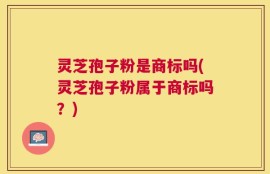 灵芝孢子粉是商标吗(灵芝孢子粉属于商标吗？)