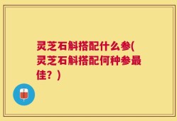 灵芝石斛搭配什么参(灵芝石斛搭配何种参最佳？)