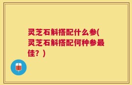 灵芝石斛搭配什么参(灵芝石斛搭配何种参最佳？)