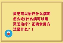 灵芝可以治疗什么病呢怎么吃(什么病可以用灵芝治疗？正确食用方法是什么？)