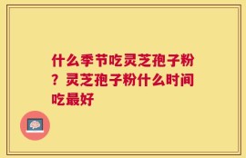 什么季节吃灵芝孢子粉？灵芝孢子粉什么时间吃最好