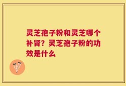灵芝孢子粉和灵芝哪个补肾？灵芝孢子粉的功效是什么