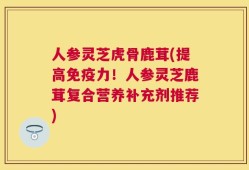人参灵芝虎骨鹿茸(提高免疫力！人参灵芝鹿茸复合营养补充剂推荐)