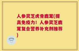 人参灵芝虎骨鹿茸(提高免疫力！人参灵芝鹿茸复合营养补充剂推荐)