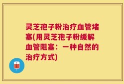 灵芝孢子粉治疗血管堵塞(用灵芝孢子粉缓解血管阻塞：一种自然的治疗方式)