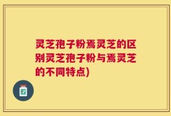 灵芝孢子粉焉灵芝的区别灵芝孢子粉与焉灵芝的不同特点)
