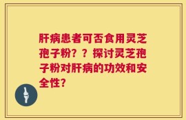 肝病患者可否食用灵芝孢子粉？？探讨灵芝孢子粉对肝病的功效和安全性？