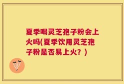 夏季喝灵芝孢子粉会上火吗(夏季饮用灵芝孢子粉是否易上火？)