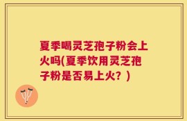 夏季喝灵芝孢子粉会上火吗(夏季饮用灵芝孢子粉是否易上火？)