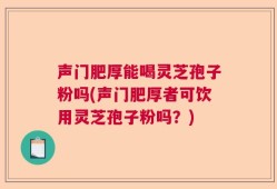 声门肥厚能喝灵芝孢子粉吗(声门肥厚者可饮用灵芝孢子粉吗？)