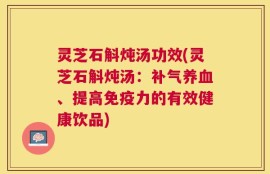 灵芝石斛炖汤功效(灵芝石斛炖汤：补气养血、提高免疫力的有效健康饮品)