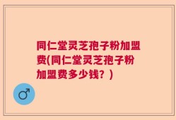 同仁堂灵芝孢子粉加盟费(同仁堂灵芝孢子粉加盟费多少钱？)