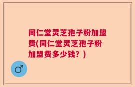 同仁堂灵芝孢子粉加盟费(同仁堂灵芝孢子粉加盟费多少钱？)