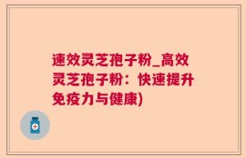 速效灵芝孢子粉_高效灵芝孢子粉：快速提升免疫力与健康)
