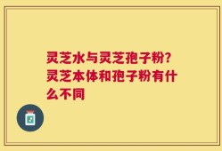 灵芝水与灵芝孢子粉？灵芝本体和孢子粉有什么不同
