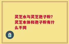 灵芝水与灵芝孢子粉？灵芝本体和孢子粉有什么不同