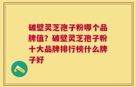 破壁灵芝孢子粉哪个品牌值？破壁灵芝孢子粉十大品牌排行榜什么牌子好