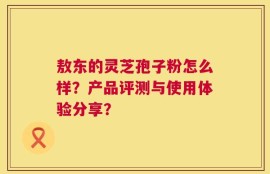 敖东的灵芝孢子粉怎么样？产品评测与使用体验分享？