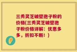 三秀灵芝破壁孢子粉的价格(三秀灵芝破壁孢子粉价格详解：优惠多多，折扣不断！)