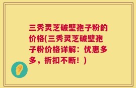 三秀灵芝破壁孢子粉的价格(三秀灵芝破壁孢子粉价格详解：优惠多多，折扣不断！)
