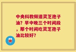 中央科教频道灵芝孢子油？早中晚三个时间段，那个时间吃灵芝孢子油比较好？