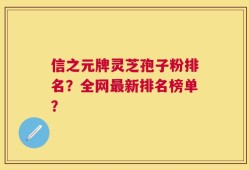 信之元牌灵芝孢子粉排名？全网最新排名榜单？