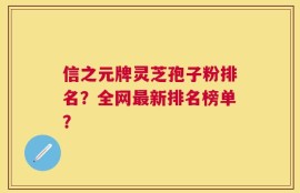 信之元牌灵芝孢子粉排名？全网最新排名榜单？