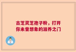 古芝灵芝孢子粉，打开你未曾想象的滋养之门