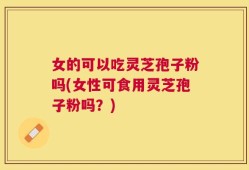 女的可以吃灵芝孢子粉吗(女性可食用灵芝孢子粉吗？)