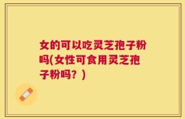 女的可以吃灵芝孢子粉吗(女性可食用灵芝孢子粉吗？)