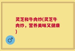 灵芝和牛肉炒(灵芝牛肉炒，营养美味又健康)
