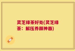 灵芝绿茶好处(灵芝绿茶：解压养颜神器)