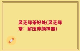灵芝绿茶好处(灵芝绿茶：解压养颜神器)