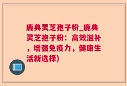 鹿典灵芝孢子粉_鹿典灵芝孢子粉：高效滋补，增强免疫力，健康生活新选择)