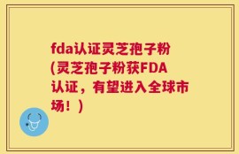 fda认证灵芝孢子粉(灵芝孢子粉获FDA认证，有望进入全球市场！)