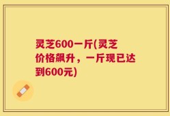 灵芝600一斤(灵芝价格飙升，一斤现已达到600元)