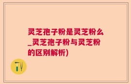 灵芝孢子粉是灵芝粉么_灵芝孢子粉与灵芝粉的区别解析)