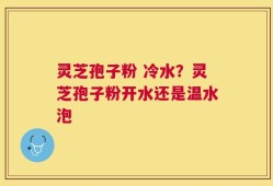 灵芝孢子粉 冷水？灵芝孢子粉开水还是温水泡