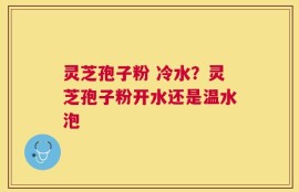 灵芝孢子粉 冷水？灵芝孢子粉开水还是温水泡