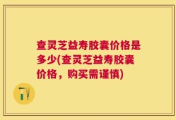 查灵芝益寿胶囊价格是多少(查灵芝益寿胶囊价格，购买需谨慎)