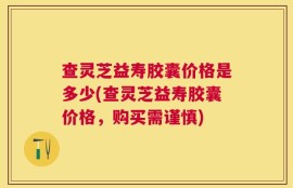 查灵芝益寿胶囊价格是多少(查灵芝益寿胶囊价格，购买需谨慎)