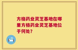 方格药业灵芝基地在哪里方格药业灵芝基地位于何处？