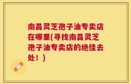 南昌灵芝孢子油专卖店在哪里(寻找南昌灵芝孢子油专卖店的绝佳去处！)
