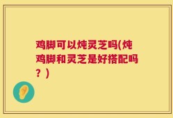 鸡脚可以炖灵芝吗(炖鸡脚和灵芝是好搭配吗？)