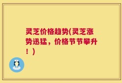 灵芝价格趋势(灵芝涨势迅猛，价格节节攀升！)