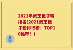 2021年灵芝孢子粉排名(2021灵芝孢子粉排行榜：TOP10推荐！)