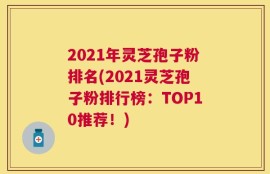 2021年灵芝孢子粉排名(2021灵芝孢子粉排行榜：TOP10推荐！)