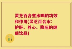 灵芝百合煮水喝的功效和作用(灵芝百合水：护肝、养心、降压的健康饮品)