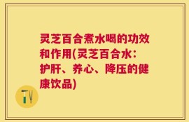 灵芝百合煮水喝的功效和作用(灵芝百合水：护肝、养心、降压的健康饮品)